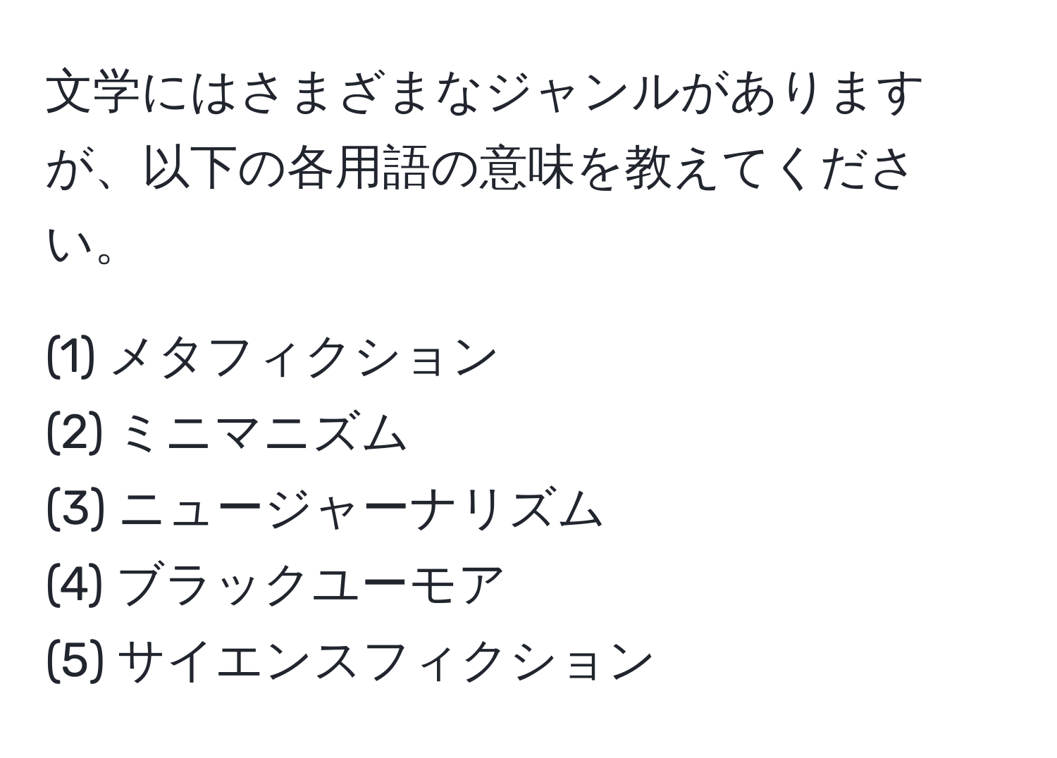 文学にはさまざまなジャンルがありますが、以下の各用語の意味を教えてください。  

(1) メタフィクション  
(2) ミニマニズム  
(3) ニュージャーナリズム  
(4) ブラックユーモア  
(5) サイエンスフィクション