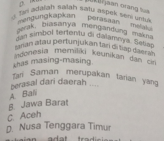 pekerjaan orang tua
3. Tari adalah salah satu aspek seni untuk
mengungkapkan perasaan melalui
gerak, biasanya mengandung makna
dan simbol tertentu di dalamnya. Setiap
tarian atau pertunjukan tari di tiap daerah
Indonesia memiliki keunikan dan ciri
khas masing-masing.
Tari Saman merupakan tarian yang
berasal dari daerah ....
A. Bali
B. Jawa Barat
C. Aceh
D. Nusa Tenggara Timur
aian ad a t tradisio .