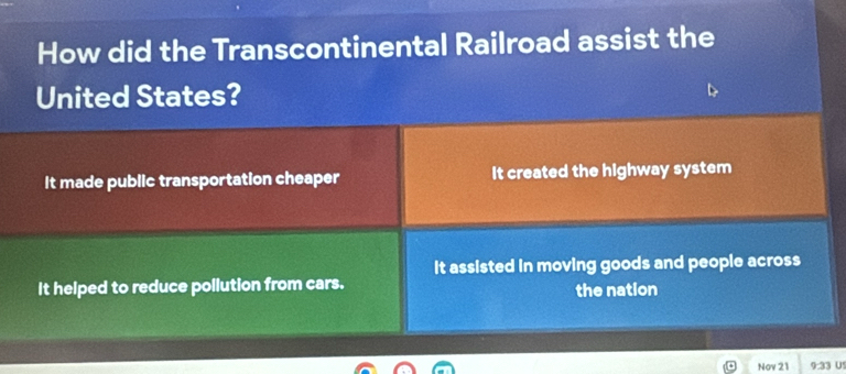 How did the Transcontinental Railroad assist the
United States?
It made public transportation cheaper It created the highway system
It assisted in moving goods and people across
It helped to reduce pollution from cars.
the nation
Nov 21 9:33 US