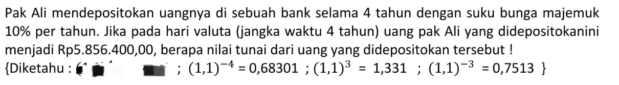 Pak Ali mendepositokan uangnya di sebuah bank selama 4 tahun dengan suku bunga majemuk
10% per tahun. Jika pada hari valuta (jangka waktu 4 tahun) uang pak Ali yang didepositokanini 
menjadi Rp5.856.400,00, berapa nilai tunai dari uang yang didepositokan tersebut ! 
Diketahu : (1,1)^-4=0,68301; (1,1)^3=1,331;(1,1)^-3=0,7513