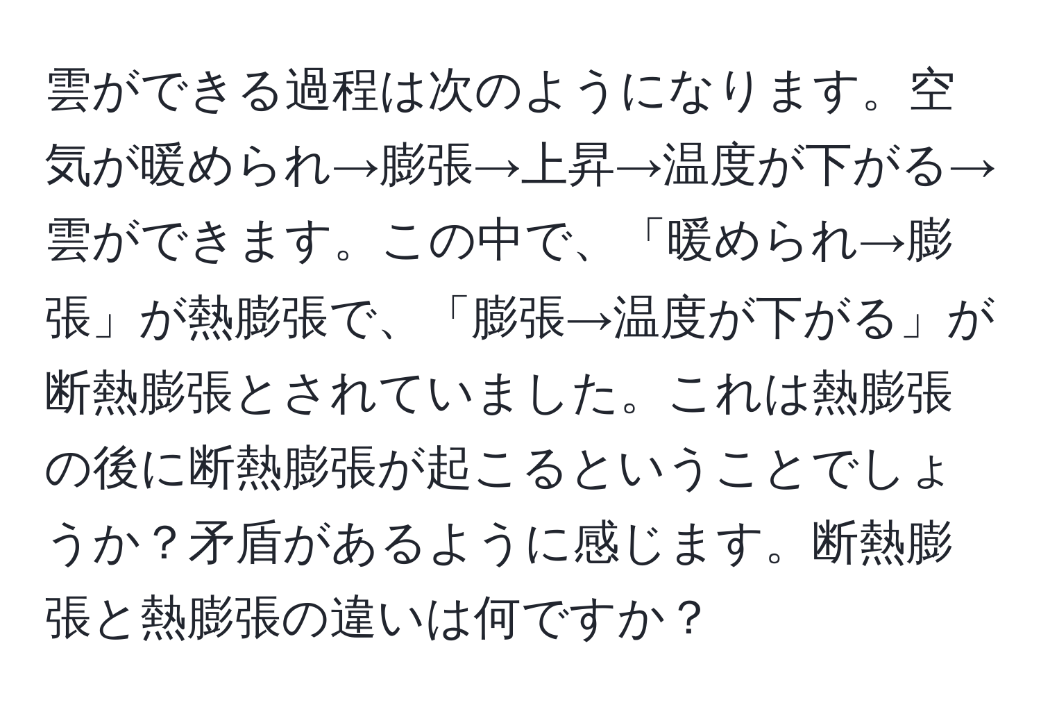 雲ができる過程は次のようになります。空気が暖められ→膨張→上昇→温度が下がる→雲ができます。この中で、「暖められ→膨張」が熱膨張で、「膨張→温度が下がる」が断熱膨張とされていました。これは熱膨張の後に断熱膨張が起こるということでしょうか？矛盾があるように感じます。断熱膨張と熱膨張の違いは何ですか？