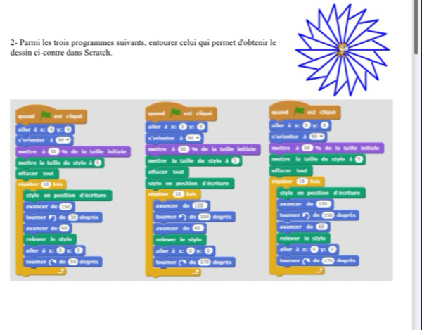 2- Parmi les trois programmes suivants, entourer celui qui permet d'obtenir le 
dessin ci-contre dans Scratch. 
a 
coand cliquè 
a 
aller AI aller aller 
s'orienter s'orienter s'orienter 
mettre à % de la taille initiale mettre a % de la taille initiale mettre mettre % de la taille initiale 
mettre la taille du stylo à « mettre la taille du stylo à « la taille du stylo 
effacer tout effacer tout effacer 
répéter stylo en position d'écriture répéter 
stylo en position d'écriture répèter style en position d'écriture 
avancer avancer 154 avancer 
tourner degrés tourner degrés tourner dogrés 
avancer avancer avancer 
relever relever le stylo relever le stylo 
aller aller a 
er 
tourner degrès tourner degrés tourner degrés