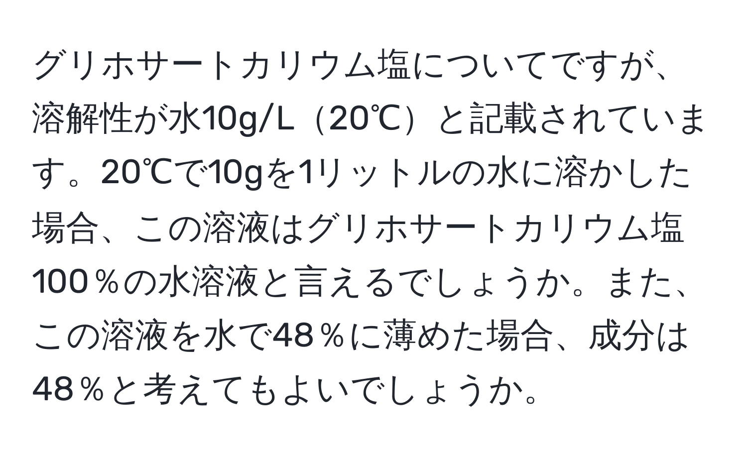 グリホサートカリウム塩についてですが、溶解性が水10g/L20℃と記載されています。20℃で10gを1リットルの水に溶かした場合、この溶液はグリホサートカリウム塩100％の水溶液と言えるでしょうか。また、この溶液を水で48％に薄めた場合、成分は48％と考えてもよいでしょうか。