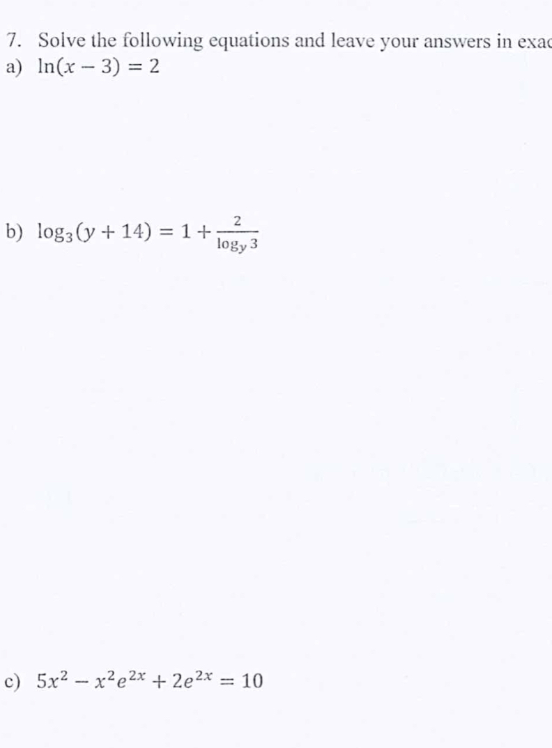 Solve the following equations and leave your answers in exac
a) ln (x-3)=2
b) log _3(y+14)=1+frac 2log _y3
c) 5x^2-x^2e^(2x)+2e^(2x)=10