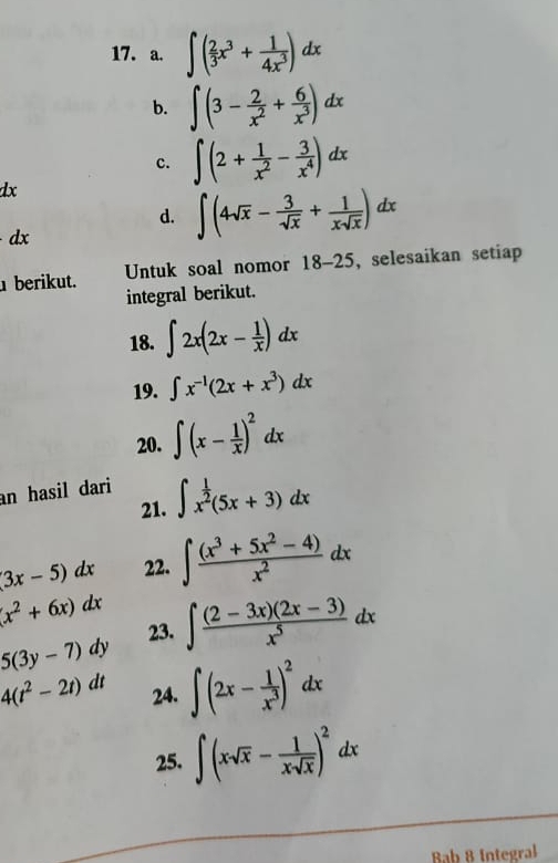 ∈t ( 2/3 x^3+ 1/4x^3 )dx
b. ∈t (3- 2/x^2 + 6/x^3 )dx
c. ∈t (2+ 1/x^2 - 3/x^4 )dx
dx
d. ∈t (4sqrt(x)- 3/sqrt(x) + 1/xsqrt(x) )dx
dx
berikut. Untuk soal nomor 18-25 , selesaikan setiap 
integral berikut. 
18. ∈t 2x(2x- 1/x )dx
19. ∈t x^(-1)(2x+x^3)dx
20. ∈t (x- 1/x )^2dx
an hasil dari 
21. ∈t x^(frac 1)2(5x+3)dx
(3x-5)dx 22. ∈t  ((x^3+5x^2-4))/x^2 dx
(x^2+6x)dx ∈t  ((2-3x)(2x-3))/x^5 dx
5(3y-7)dy 23.
4(t^2-2t)dt 24. ∈t (2x- 1/x^3 )^2dx
25. ∈t (xsqrt(x)- 1/xsqrt(x) )^2dx
Bab 8 Integral