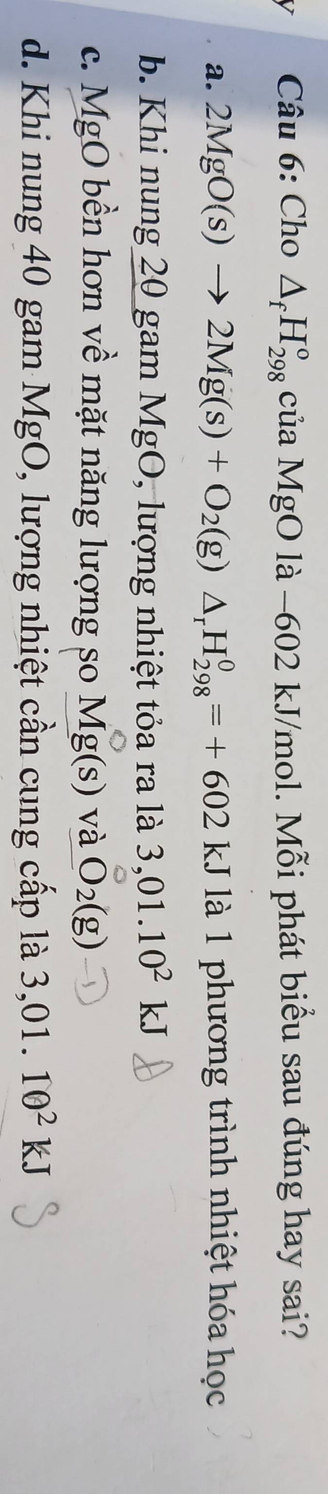 Cho △ _fH_(298)^o của MgO là −602 kJ/mol. Mỗi phát biểu sau đúng hay sai?
a. 2MgO(s)to 2Mg(s)+O_2(g)△ _rH_(298)^0=+602kJ là 1 phương trình nhiệt hóa học
b. Khi nung 20 gam MgO, lượng nhiệt tỏa ra là 3,01.10^2kJ
c. MgO bền hơn về mặt năng lượng so Mg(s) và O_2(g)
d. Khi nung 40 gam MgO, lượng nhiệt cần cung cấp là 3,01.10^2kJ