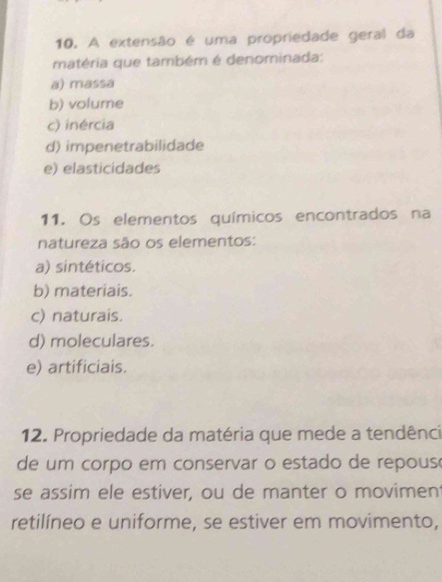 A extensão é uma propriedade geral da
matéria que também é denominada:
a) massa
b) volume
c) inércia
d) impenetrabilidade
e) elasticidades
11. Os elementos químicos encontrados na
natureza são os elementos:
a) sintéticos.
b) materiais.
c) naturais.
d) moleculares.
e) artificiais.
12. Propriedade da matéria que mede a tendênci
de um corpo em conservar o estado de repous
se assim ele estiver, ou de manter o movimen
retilíneo e uniforme, se estiver em movimento,