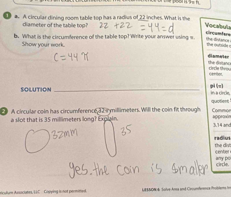 of the pool is 9π ft. 
1 a. A circular dining room table top has a radius of 22 inches. What is the 
diameter of the table top? Vocabula 
circumfere 
b. What is the circumference of the table top? Write your answer using π. the distance 
Show your work. the outside 
diameter 
the distanc 
circle throu 
center. 
_ 
pi (π) 
SOLUTION in a circle, 
quotient 
20 A circular coin has circumference 32π millimeters. Will the coin fit through Common 
a slot that is 35 millimeters long? Explain. approxin
3.14 and 
radius 
the dist 
center 
any po 
circle. 
riculum Associates, LLC Copying is not permitted. LESSON 6 Solve Area and Circumference Problems n