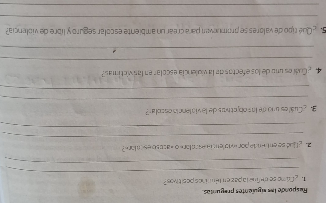 Responde las siguientes preguntas. 
_ 
Cómo se define la paz en términos positivos? 
_ 
2. ¿Qué se entiende por «violencia escolar» o «acoso escolar»? 
_ 
_ 
3. ¿Cuál es uno de los objetivos de la violencia escolar? 
_ 
_ 
4. ¿Cuál es uno de los efectos de la violencia escolar en las víctimas? 
_ 
_ 
5. ¿Qué tipo de valores se promueven para crear un ambiente escolar seguro y libre de violencia? 
_ 
_