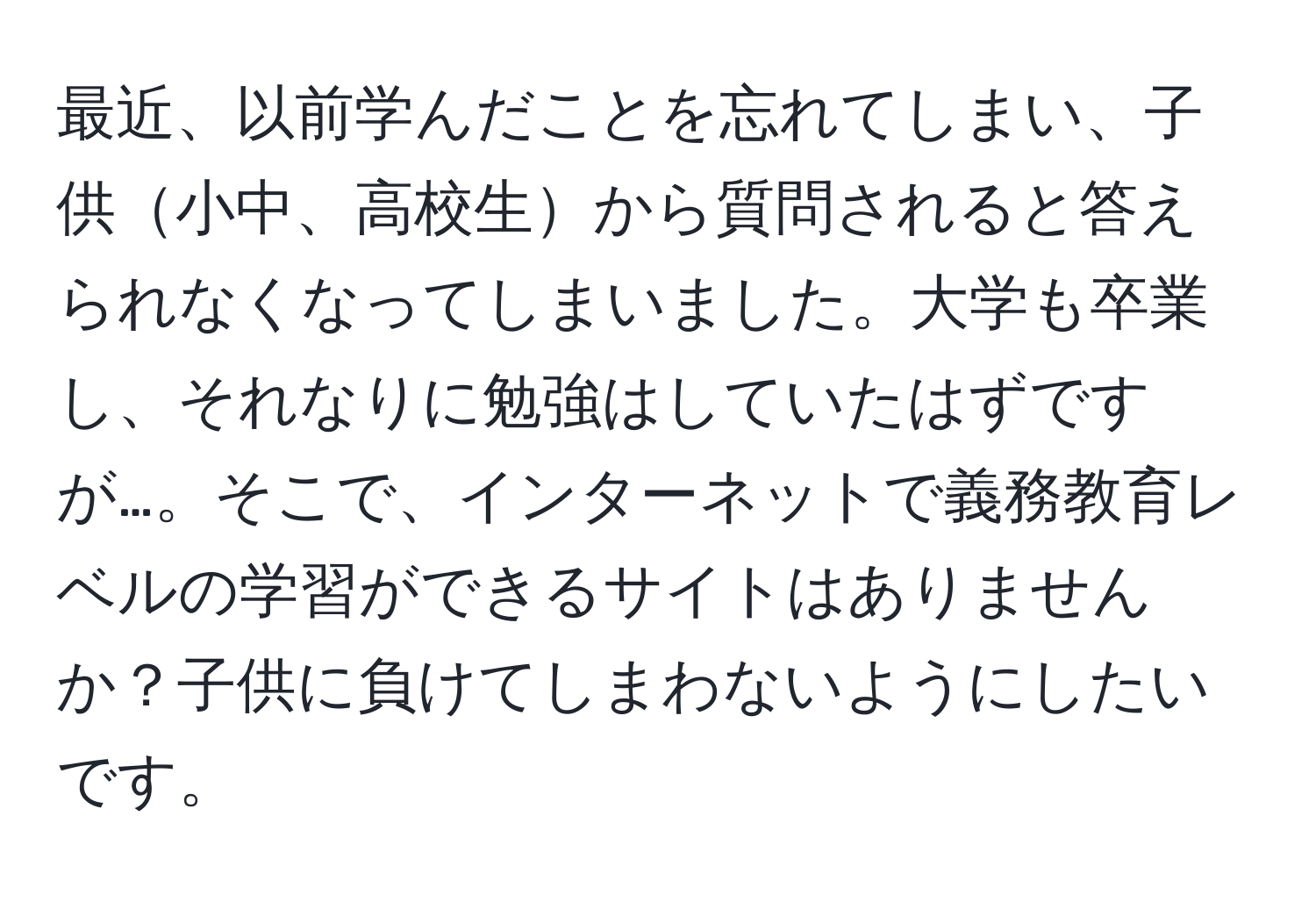 最近、以前学んだことを忘れてしまい、子供小中、高校生から質問されると答えられなくなってしまいました。大学も卒業し、それなりに勉強はしていたはずですが…。そこで、インターネットで義務教育レベルの学習ができるサイトはありませんか？子供に負けてしまわないようにしたいです。