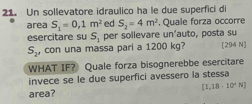 Un sollevatore idraulico ha le due superfici di 
area S_1=0,1m^2 ed S_2=4m^2. Quale forza occorre 
esercitare su S_1 per sollevare un’auto, posta su
S_2 , con una massa pari a 1200 kg? [294 N]
WHAT IF? Quale forza bisognerebbe esercitare 
invece se le due superfici avessero la stessa
[1,18· 10^4N]
area?