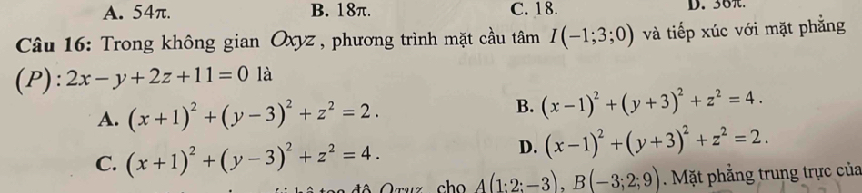 A. 54π. B. 18π. C. 18. D. 36.
Câu 16: Trong không gian Oxyz , phương trình mặt cầu tâm I(-1;3;0) và tiếp xúc với mặt phẳng
(P): 2x-y+2z+11=0 là
A. (x+1)^2+(y-3)^2+z^2=2.
B. (x-1)^2+(y+3)^2+z^2=4.
C. (x+1)^2+(y-3)^2+z^2=4.
D. (x-1)^2+(y+3)^2+z^2=2. 
uz cho A(1:2:-3), B(-3;2;9). Mặt phẳng trung trực của