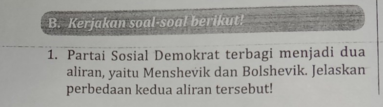 Kerjakan soal-soal berikut! 
1. Partai Sosial Demokrat terbagi menjadi dua 
aliran, yaitu Menshevik dan Bolshevik. Jelaskan 
perbedaan kedua aliran tersebut!