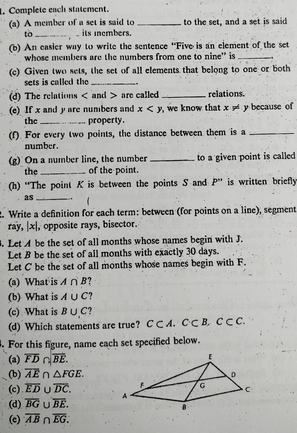 Complete each statement. 
(a) A member of a set is said to _to the set, and a set is said 
to _its members. 
(b) An easier way to write the sentence “Five is an element of the set 
whose members are the numbers from one to nine” is_ 
(c) Given two sets, the set of all elements that belong to one or both 
sets is called the_ 
. 
(d) The relations and are called _relations. 
(e) If x and y are numbers and x , we know that x!= y because of 
the _property. 
(f). For every two points, the distance between them is a_ 
number. 
(g) On a number line, the number _to a given point is called 
the _of the point. 
(h) “The point K is between the points S and P'' is written briefly 
as_ 
. 
2. Write a definition for each term: between (for points on a line), segment 
ray, |x| , opposite rays, bisector. 
3. Let A be the set of all months whose names begin with J. 
Let B be the set of all months with exactly 30 days. 
Let C be the set of all months whose names begin with F. 
(a) What is A∩ B ? 
(b) What is A∪ C ? 
(c) What is B∪ C ? 
(d) Which statements are true? C⊂ A.C⊂ B.C⊂ C. 
. For this figure, name each set specified below. 
(a) overline FD∩ |overline BE. 
(b) overline AE∩ △ FGE. 
(c) overline ED∪ overline DC. 
(d) overline BG∪ overline BE. 
(e) overline AB∩ overline EG∴