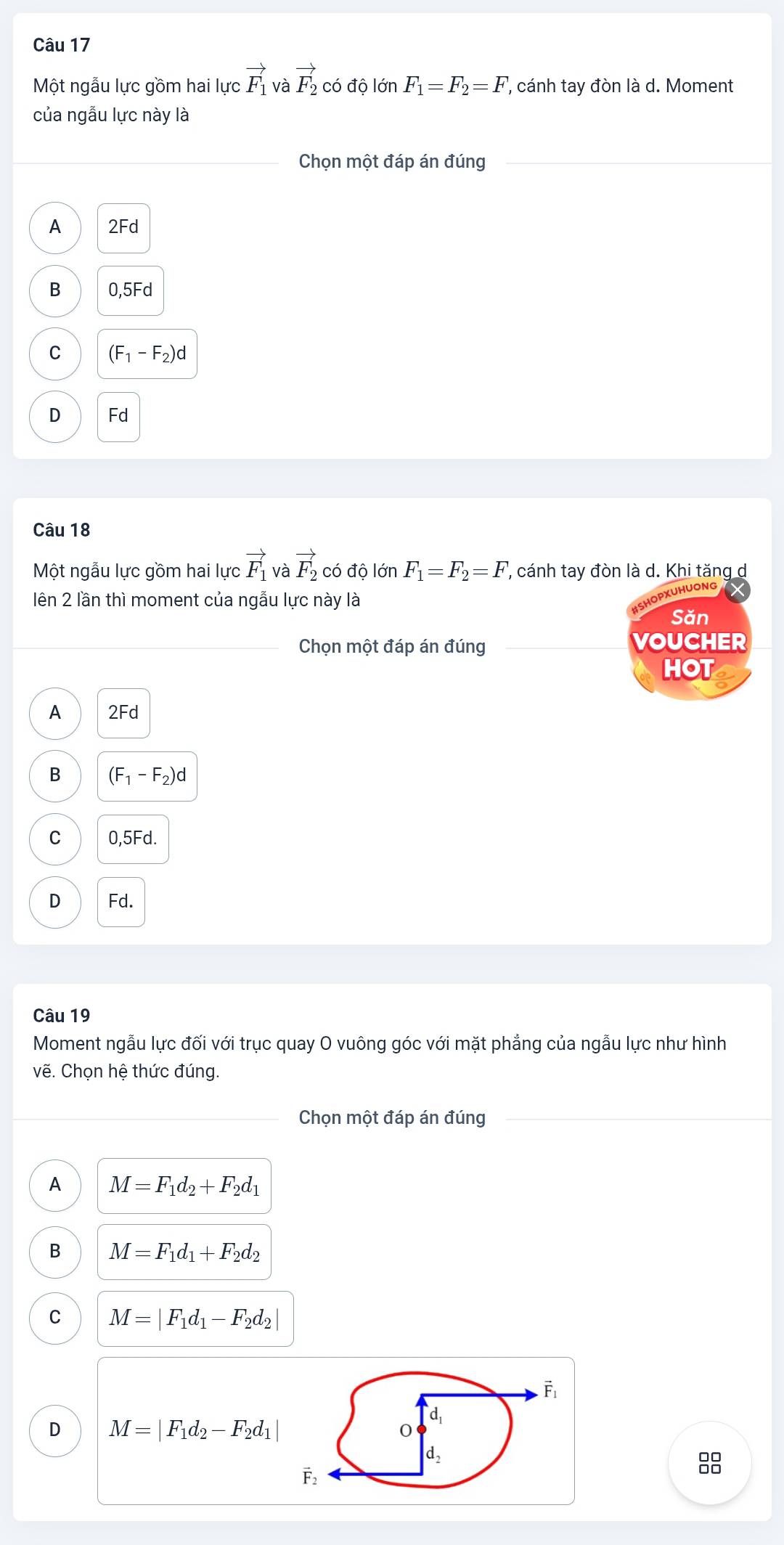 Một ngẫu lực gồm hai lực vector F_1 và vector F_2 có độ lớn F_1=F_2=F , cánh tay đòn là d. Moment
của ngẫu lực này là
Chọn một đáp án đúng
A 2Fd
B 0,5F d
C (F_1-F_2)d
D Fd
Câu 18
Một ngẫu lực gồm hai lực vector F_1 và vector F_2 có độ lớn F_1=F_2=F , cánh tay đòn là d. Khi tăng d
lên 2 lần thì moment của ngẫu lực này là
PXUHUONE
Săn
Chọn một đáp án đúng VOUCHER
HOT
A 2Fd
B (F_1-F_2)d
C 0,5Fd.
D Fd.
Câu 19
Moment ngẫu lực đối với trục quay O vuông góc với mặt phẳng của ngẫu lực như hình
vẽ. Chọn hệ thức đúng.
Chọn một đáp án đúng
A M=F_1d_2+F_2d_1
B M=F_1d_1+F_2d_2
C M=|F_1d_1-F_2d_2|
D M=|F_1d_2-F_2d_1|