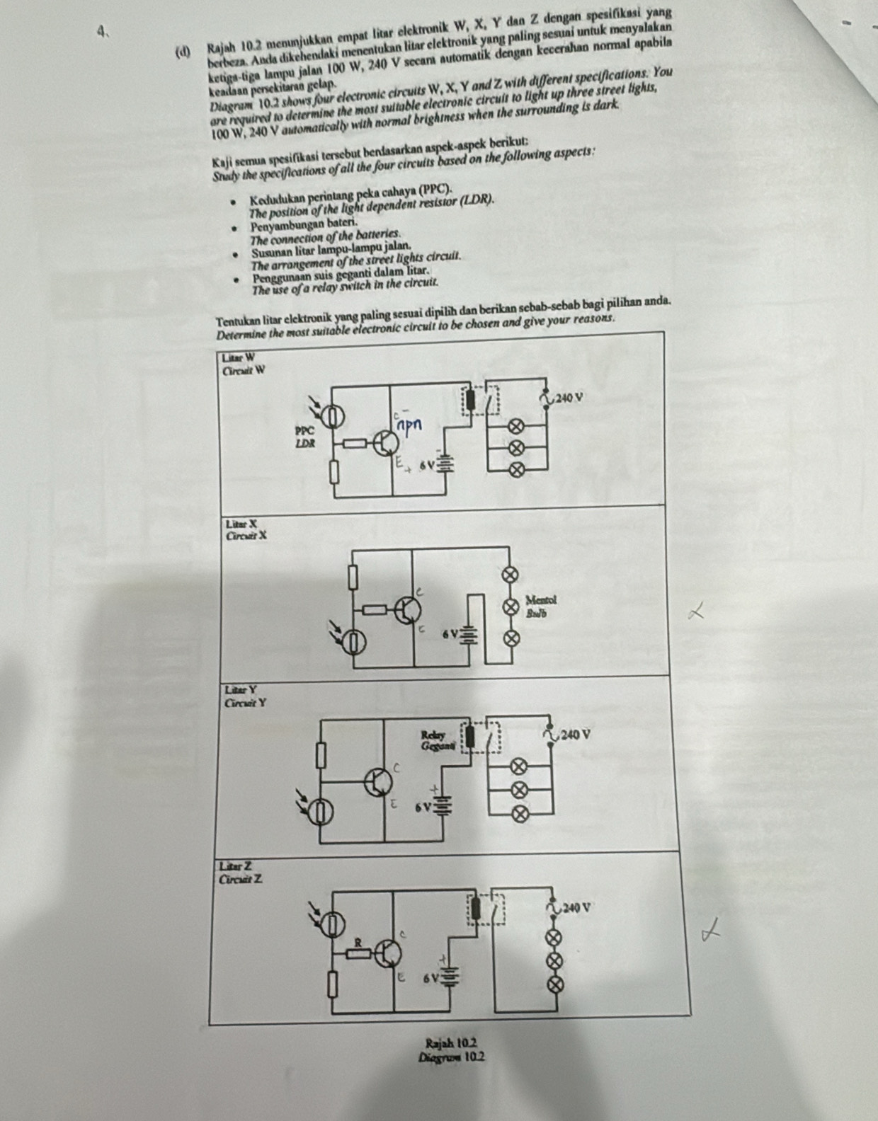 Rajah 10.2 menunjukkan empat litar elektronik W, X, Y dan Z dengan spesifikasi yang
berbeza. Anda dikehendaki menentukan litar clektronik yang paling sesuai untuk menyalakan
ketiga-tiga lampu jalan 100 W, 240 V secam automatik dengan kecerahan normal apabila
keadaan persekitaran gelap.
Diagram 10.2 shows four electronic circuits W, X, Y and Z with different specifications. You
are required to determine the most suitable electronic circuit to light up three street lights,
100 W, 240 V automatically with normal brightness when the surrounding is dark.
Kaji i semua spesifikasí tersebut bendasarkan aspek-aspek berikut:
Study the specifications of all the four circuits based on the following aspects:
Kedudukan perintang peka cahaya (PPC).
The position of the light dependent resistor (LDR).
Penyambungan bateri.
The connection of the batteries.
Susunan litar lampu-lampu jalan.
The arrangement of the street lights circuit.
Penggunaan suis geganti dalam litar.
The use of a relay switch in the circuit.
Tentukan litar elektronik yang paling sesuai dipilih dan berikan sebab-sebab bagi pilihan anda.
Determine the most suitable electronic circuit to be chosen and give your reasons.
Litar W
Circuit W
Litar X
Circuër X
Litar Y
Circuit Y
Litar Z
Circuis Z
240 V
ξ
Rajah 10.2
Diagraa 10.2