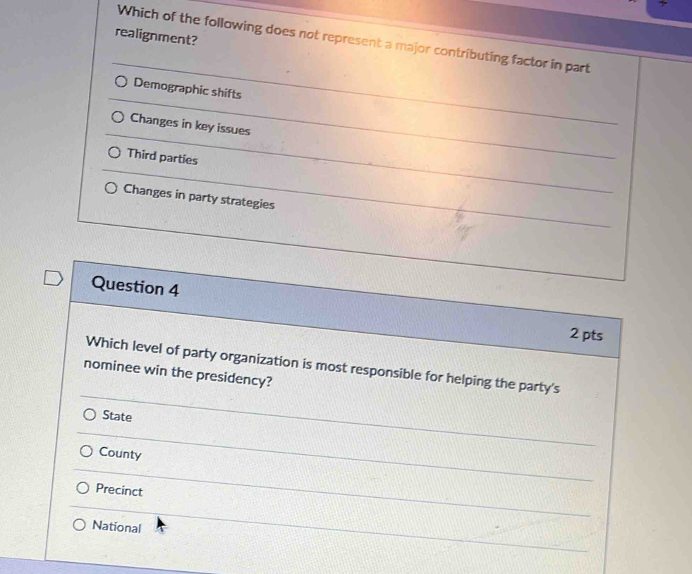 realignment?
Which of the following does not represent a major contributing factor in part
Demographic shifts
Changes in key issues
Third parties
Changes in party strategies
Question 4
2 pts
Which level of party organization is most responsible for helping the party's
nominee win the presidency?
State
County
Precinct
National