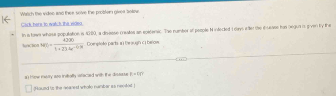 Watch the video and then solve the problem given below. 
Click here to watch the video. 
In a town whose population is 4200, a disease creates an epidemic. The number of people N infected t days after the disease has begun is given by the 
function N(t)= 4200/1+234e^(-0.9t) . Complete parts a) through c) below 
a) How many are initially infected with the disease (t=0)
(Round to the nearest whole number as needed.)