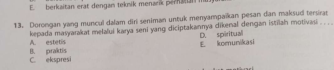 E. berkaitan erat dengan teknik menarik perhatian ma
13. Dorongan yang muncul dalam diri seniman untuk menyampaikan pesan dan maksud tersirat
kepada masyarakat melalui karya seni yang diciptakannya dikenal dengan istilah motivasi . . .
A. estetis D. spiritual
B. praktis E. komunikasi
C. ekspresi