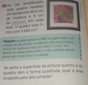 Ao ser emoldurado, 
este quadro recebeu 
um acréscimo de 6 cm
de moldura e 9 cm
do paspatur em cada 
lado. O quadro todo fi- 
cou com 3600cm^2. 
Paspatur ou passe-partout é o MDF ou papell-cantão com 
a função de não permitir o contato do vídro com a pintura, 
porque tem espessura maior (em média 1,5 mm). Isso 
garante um espaço entre a obra e o vídro, evitando que ela 
possa aderir nesse vidro e se estragar. 
Se tanto a superfície da pintura quanto a do 
quadro têm a forma quadrada, qual a área 
ocupada pela tela pintada?