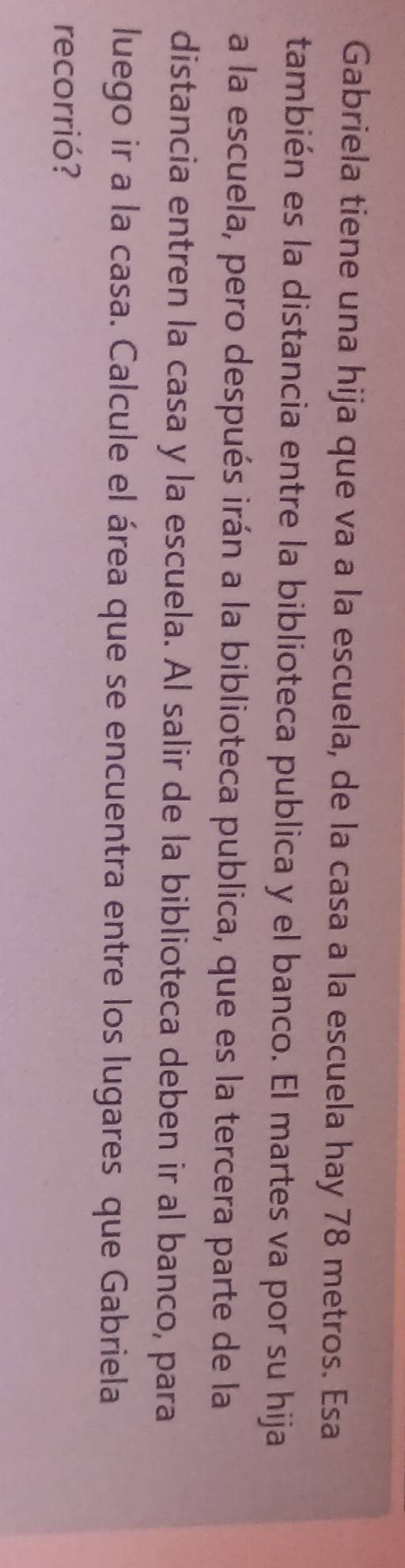 Gabriela tiene una hija que va a la escuela, de la casa a la escuela hay 78 metros. Esa 
también es la distancia entre la biblioteca publica y el banco. El martes va por su hija 
a la escuela, pero después irán a la biblioteca publica, que es la tercera parte de la 
distancia entren la casa y la escuela. Al salir de la biblioteca deben ir al banco, para 
luego ir a la casa. Calcule el área que se encuentra entre los lugares que Gabriela 
recorrió?