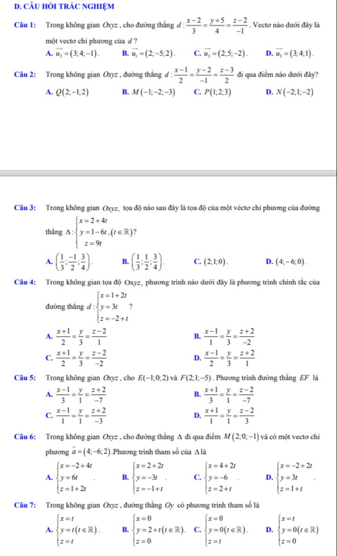 CÂU HỏI TRÁC NGHIỆM
Câu 1: Trong không gian Oxyz , cho đường thắng d :  (x-2)/3 = (y+5)/4 = (z-2)/-1 . Vectơ nào dưới đây là
một vectơ chi phương của d ?
A. vector u_2=(3;4;-1). B. vector u_1=(2;-5;2). C. vector u_3=(2;5;-2). D. vector u_3=(3;4;1).
Câu 2: Trong không gian Oxyz , đường thắng d :  (x-1)/2 = (y-2)/-1 = (z-3)/2  đi qua điểm nào dưới đây?
A. Q(2;-1;2) B. M(-1;-2;-3) C. P(1;2;3) D. N(-2;1;-2)
Câu 3: Trong không gian Oxyz, tọa độ nào sau đây là tọa độ của một véctơ chi phương của đường
thắng △ :beginarrayl x=2+4t y=1-6t,(t∈ R) z=9tendarray.
A. ( 1/3 ; (-1)/2 ; 3/4 ). B. ( 1/3 ; 1/2 ; 3/4 ). C. (2;1;0). D. (4;-6;0).
Câu 4: Trong không gian tọa độ Oxyz, phương trình nào dưới đây là phương trình chính tắc của
đường thắng d:beginarrayl x=1+2t y=3t z=-2+tendarray.
A.  (x+1)/2 = y/3 = (z-2)/1   (x-1)/1 = y/3 = (z+2)/-2 
B.
C.  (x+1)/2 = y/3 = (z-2)/-2   (x-1)/2 = y/3 = (z+2)/1 
D.
Câu 5: Trong không gian Oxyz , cho E(-1;0;2) và F(2;1;-5). Phương trình đường thắng EF là
A.  (x-1)/3 = y/1 = (z+2)/-7   (x+1)/3 = y/1 = (z-2)/-7 
B.
C.  (x-1)/1 = y/1 = (z+2)/-3   (x+1)/1 = y/1 = (z-2)/3 
D.
Câu 6: Trong không gian Oxyz , cho đường thăng Δ đi qua điểm M(2;0;-1) và có một vectơ chi
phương vector a=(4;-6;2).Phương trình tham số của △ l_a
A. beginarrayl x=-2+4t y=6t z=1+2tendarray. . B. beginarrayl x=2+2t y=-3t z=-1+tendarray. C. beginarrayl x=4+2t y=-6 z=2+tendarray. . D. beginarrayl x=-2+2t y=3t z=1+tendarray.
Câu 7: Trong không gian Oxyz , đường thắng Oy có phương trình tham số là
A. beginarrayl x=t y=t(t∈ R). z=tendarray. B. beginarrayl x=0 y=2+t(t∈ R). z=0endarray. C. beginarrayl x=0 y=0(t∈ R). z=tendarray. D. beginarrayl x=t y=0(t∈ R) z=0endarray.