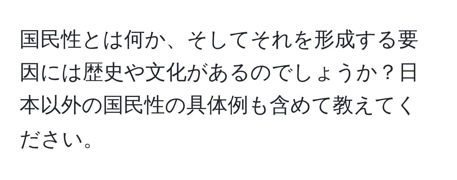 国民性とは何か、そしてそれを形成する要因には歴史や文化があるのでしょうか？日本以外の国民性の具体例も含めて教えてください。