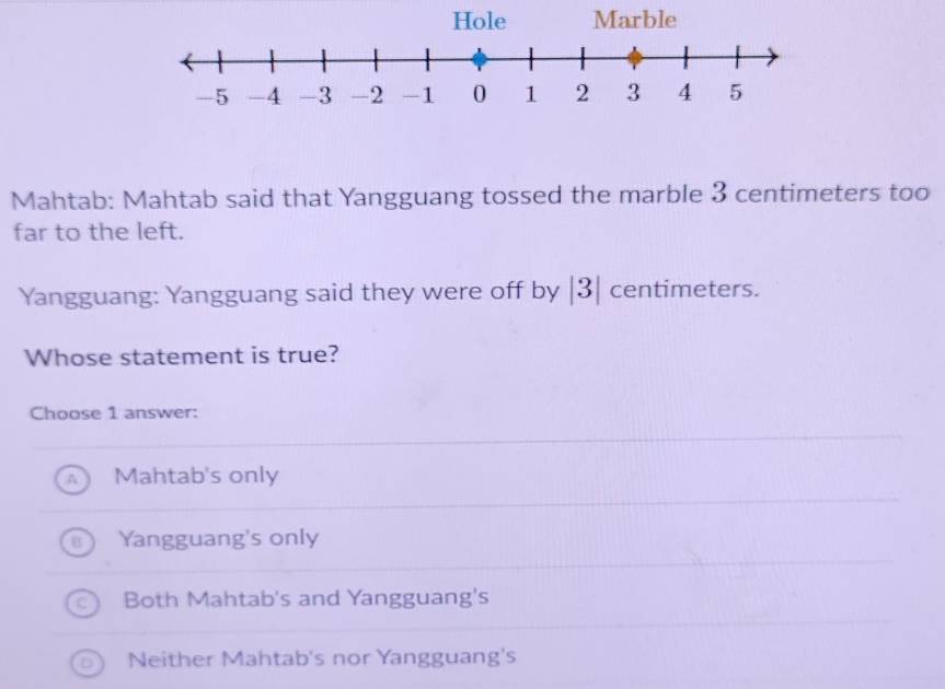 Mahtab: Mahtab said that Yangguang tossed the marble 3 centimeters too
far to the left.
Yangguang: Yangguang said they were off by | 3| centimeters.
Whose statement is true?
Choose 1 answer:
Mahtab's only
Yangguang's only
Both Mahtab's and Yangguang's
Neither Mahtab's nor Yangguang's