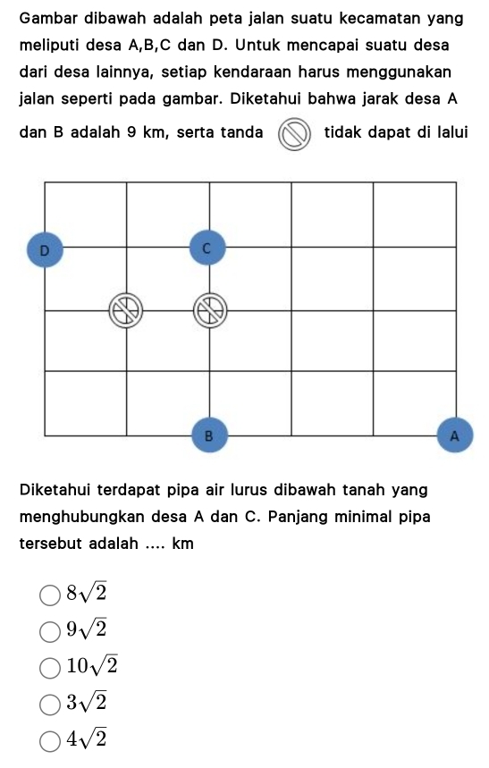 Gambar dibawah adalah peta jalan suatu kecamatan yang
meliputi desa A, B, C dan D. Untuk mencapai suatu desa
dari desa lainnya, setiap kendaraan harus menggunakan
jalan seperti pada gambar. Diketahui bahwa jarak desa A
dan B adalah 9 km, serta tanda tidak dapat di lalui
Diketahui terdapat pipa air lurus dibawah tanah yang
menghubungkan desa A dan C. Panjang minimal pipa
tersebut adalah .... km
8sqrt(2)
9sqrt(2)
10sqrt(2)
3sqrt(2)
4sqrt(2)