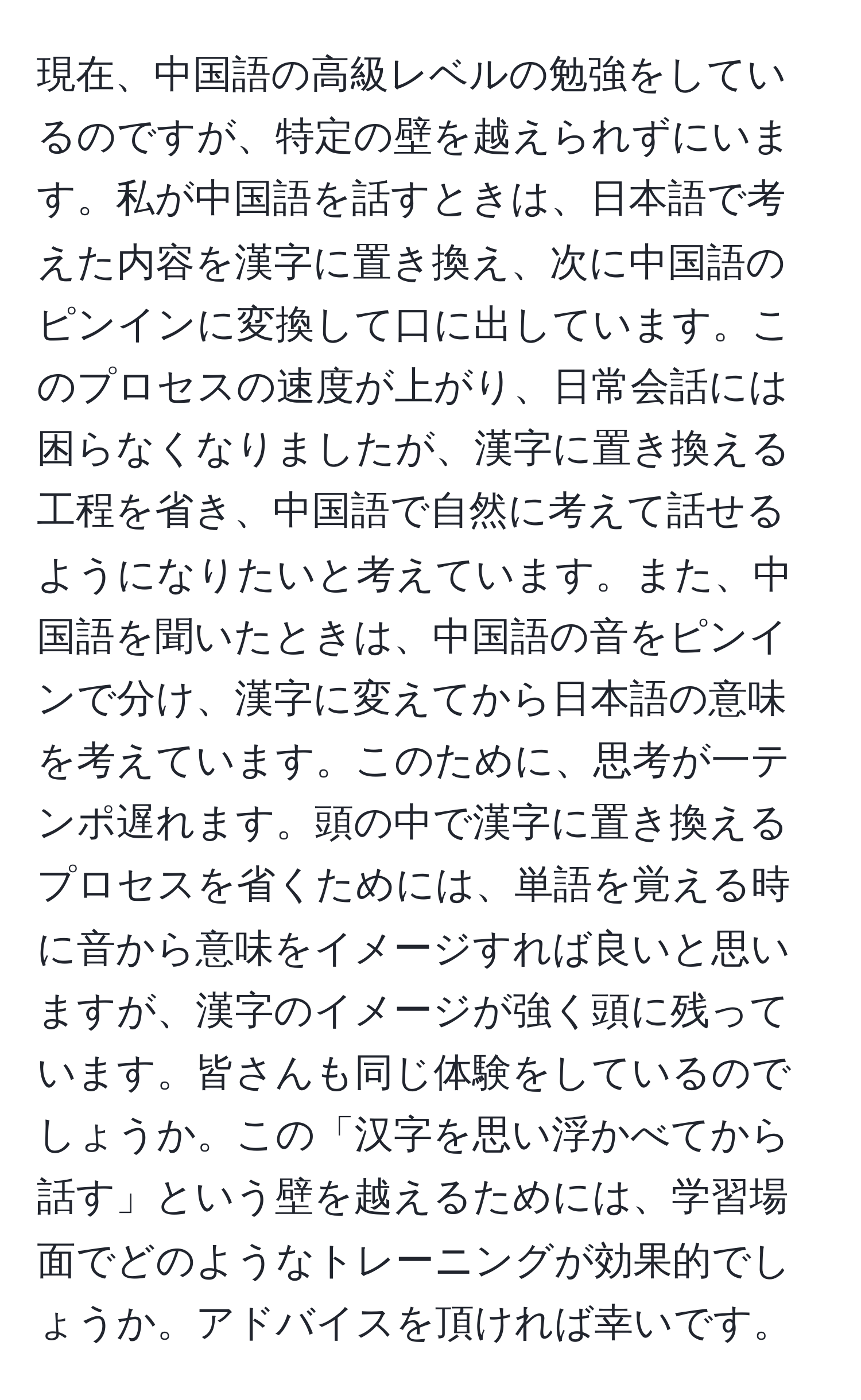 現在、中国語の高級レベルの勉強をしているのですが、特定の壁を越えられずにいます。私が中国語を話すときは、日本語で考えた内容を漢字に置き換え、次に中国語のピンインに変換して口に出しています。このプロセスの速度が上がり、日常会話には困らなくなりましたが、漢字に置き換える工程を省き、中国語で自然に考えて話せるようになりたいと考えています。また、中国語を聞いたときは、中国語の音をピンインで分け、漢字に変えてから日本語の意味を考えています。このために、思考が一テンポ遅れます。頭の中で漢字に置き換えるプロセスを省くためには、単語を覚える時に音から意味をイメージすれば良いと思いますが、漢字のイメージが強く頭に残っています。皆さんも同じ体験をしているのでしょうか。この「汉字を思い浮かべてから話す」という壁を越えるためには、学習場面でどのようなトレーニングが効果的でしょうか。アドバイスを頂ければ幸いです。