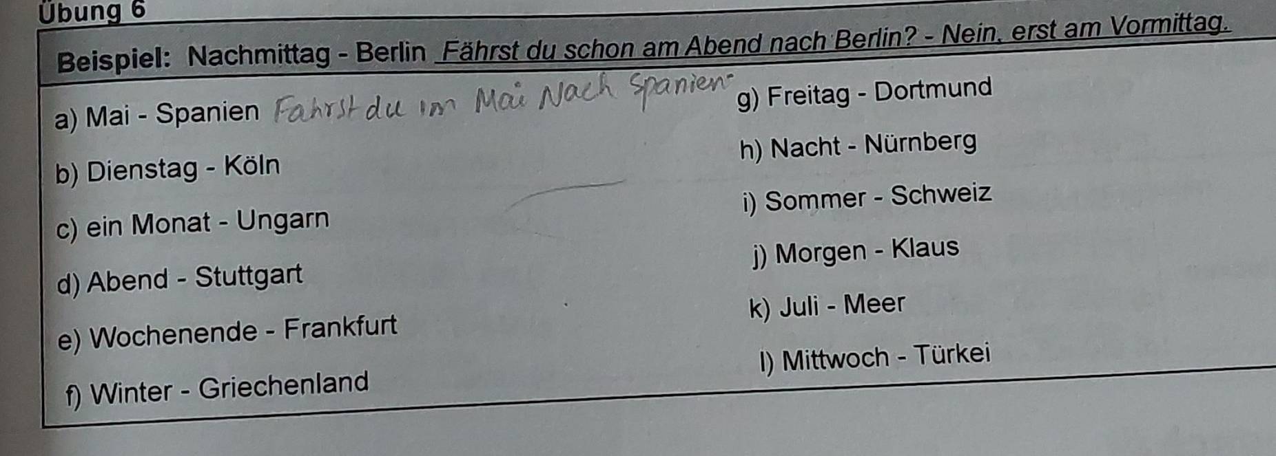 Übung 6
Beispiel: Nachmittag - Berlin Fährst du schon am Abend nach Berlin? - Nein, erst am Vormittag.
a) Mai - Spanien
g) Freitag - Dortmund
b) Dienstag - Köln h) Nacht - Nürnberg
c) ein Monat - Ungarn i) Sommer - Schweiz
d) Abend - Stuttgart j) Morgen - Klaus
e) Wochenende - Frankfurt k) Juli - Meer
f) Winter - Griechenland I) Mittwoch - Türkei