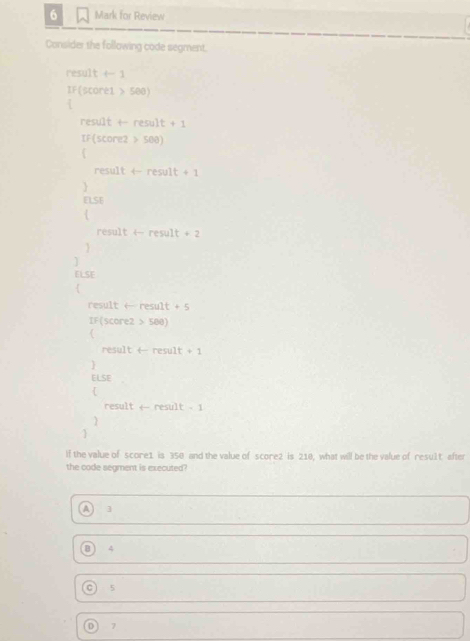 for Review
Consider the following code segment.
e501t t-1
IF(score1>500)
result+result+1
IF(score2>500)
result+result+1

ELSE
result+result+2

ELSE
resultarrow result+5
IF(score2>580)
resulttresult +1

ELSE 

result+result-1


If the value of score1 is 350 and the value of score2 is 210, what will be the value of resul t after
the code segment is executed?
]
4
C 5
D 7