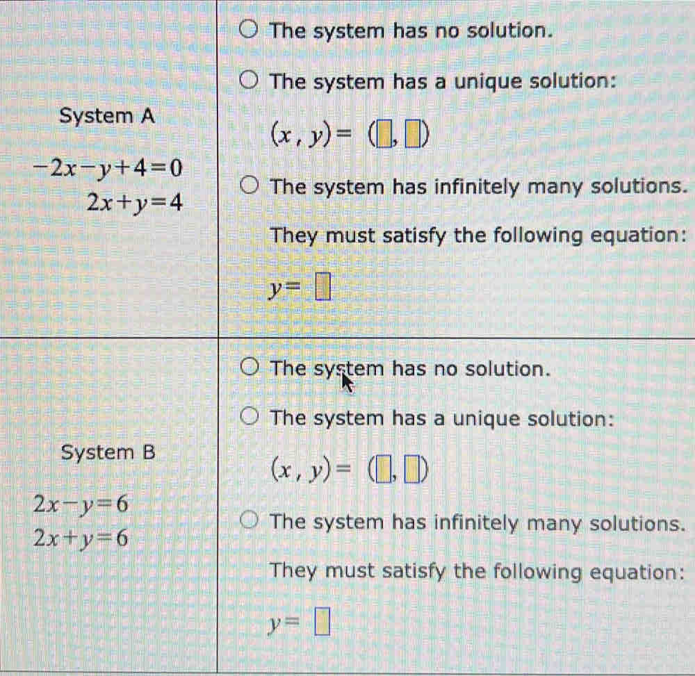 The system has no solution.
The system has a unique solution:
System A
(x,y)=(□ ,□ )
-2x-y+4=0
The system has infinitely many solutions.
2x+y=4
They must satisfy the following equation:
y=□
The system has no solution.
The system has a unique solution:
System B
(x,y)=(□ ,□ )
2x-y=6
The system has infinitely many solutions.
2x+y=6
They must satisfy the following equation:
y=□