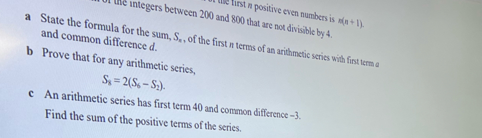 the first i positive even numbers is n(n+1). 
0f the integers between 200 and 800 that are not divisible by 4. 
and common difference d. 
a State the formula for the sum, S_n , of the first n terms of an arithmetic series with first term a
b Prove that for any arithmetic series,
S_8=2(S_6-S_2). 
c An arithmetic series has first term 40 and common difference −3. 
Find the sum of the positive terms of the series.