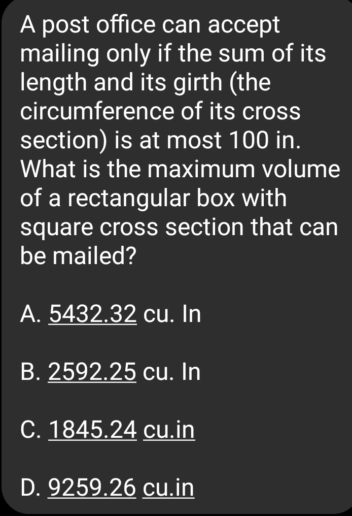 A post office can accept
mailing only if the sum of its
length and its girth (the
circumference of its cross
section) is at most 100 in.
What is the maximum volume
of a rectangular box with
square cross section that can
be mailed?
A. 5432.32 cu. In
B. 2592.25 cu. In
C. 1845.24 cu.in
D. 9259.26 cu.in