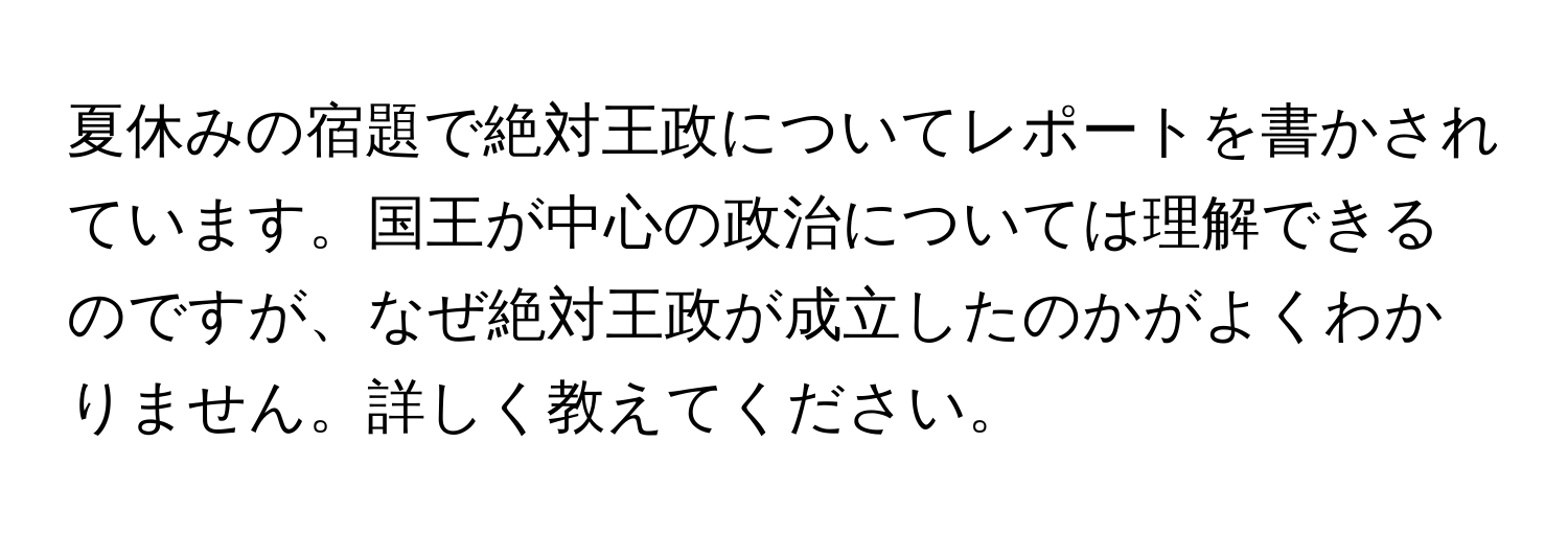 夏休みの宿題で絶対王政についてレポートを書かされています。国王が中心の政治については理解できるのですが、なぜ絶対王政が成立したのかがよくわかりません。詳しく教えてください。