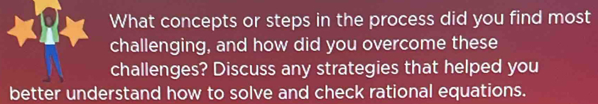 What concepts or steps in the process did you find most 
challenging, and how did you overcome these 
challenges? Discuss any strategies that helped you 
better understand how to solve and check rational equations.