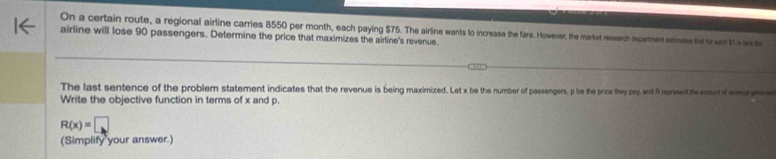 On a certain route, a regional airline carries 8550 per month, each paying $75. The airline wants to increase the fare. However, the market research depariment estimases that foir eont $h in tww sa 
airline will lose 90 passengers. Determine the price that maximizes the airline's revenue. 
The last sentence of the problem statement indicates that the revenue is being maximized. Let x be the number of passengers, p be the price they pay, and Rt represent te murd 
Write the objective function in terms of x and p.
R(x)=□
(Simplify your answer.)