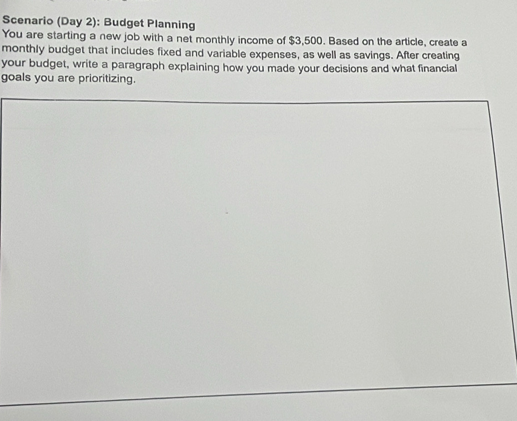 Scenario (Day 2): Budget Planning 
You are starting a new job with a net monthly income of $3,500. Based on the article, create a 
monthly budget that includes fixed and variable expenses, as well as savings. After creating 
your budget, write a paragraph explaining how you made your decisions and what financial 
goals you are prioritizing.