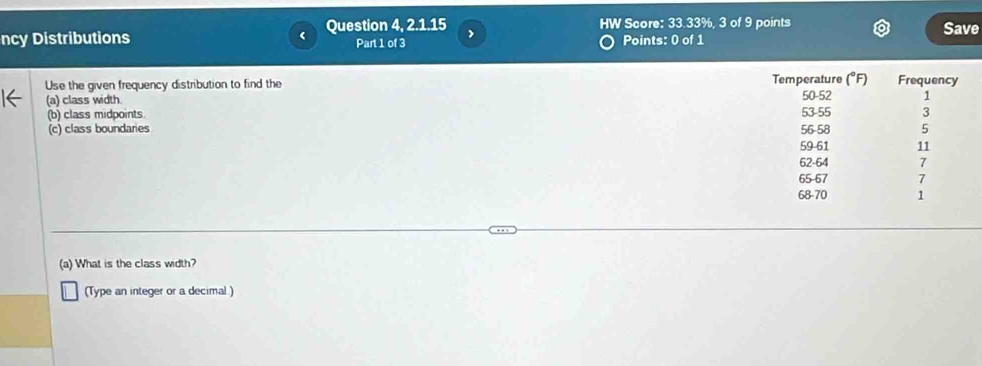 ncy Distributions Question 4,2.1.15 HW Score: 33.33%, 3 of 9 points Save 
Part 1 of 3 Points: 0 of 1 
Use the given frequency distribution to find the 
(a) class width. 
(b) class midpoints. 
(c) class boundaries 
(a) What is the class width? 
(Type an integer or a decimal.)