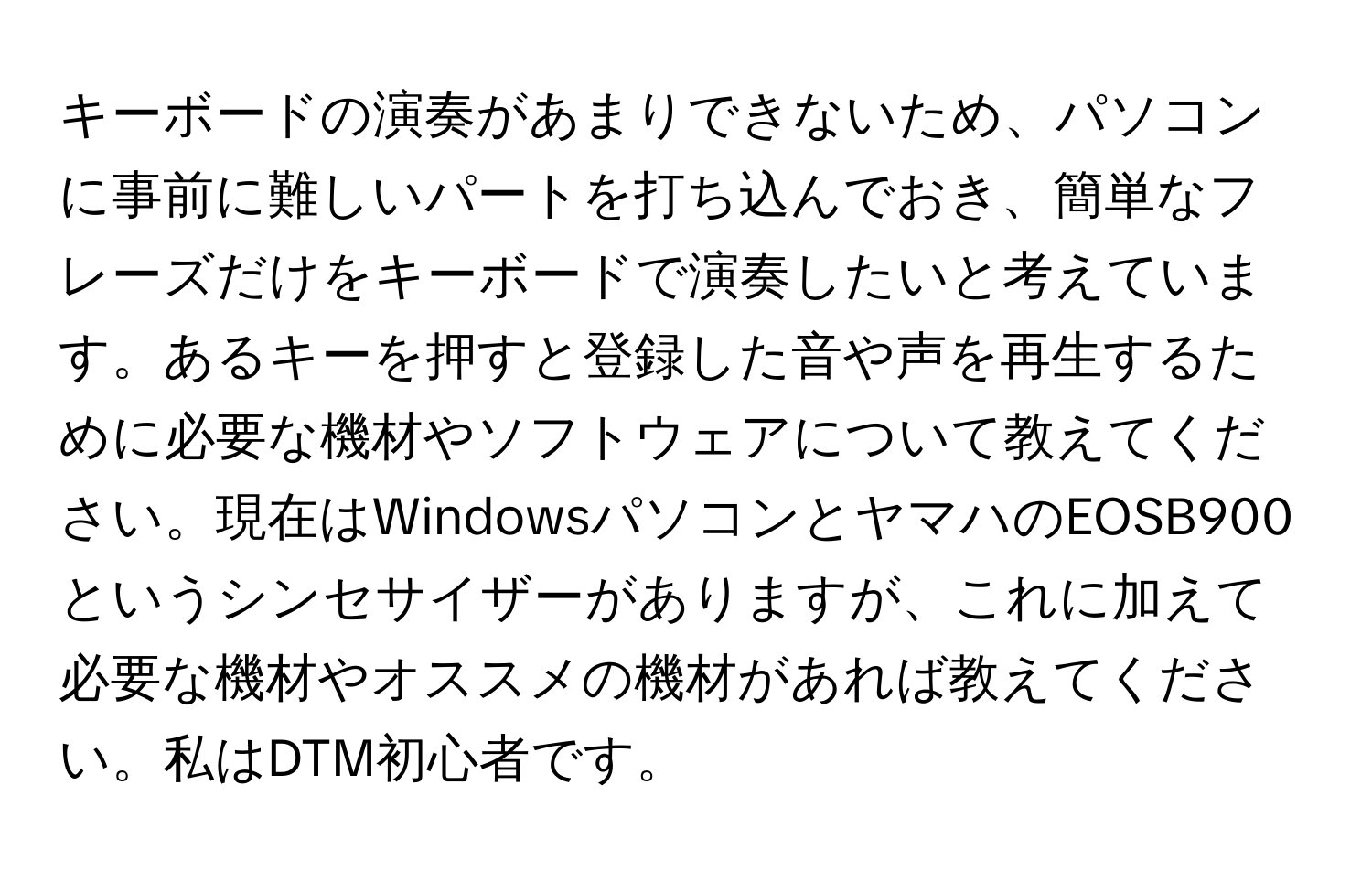 キーボードの演奏があまりできないため、パソコンに事前に難しいパートを打ち込んでおき、簡単なフレーズだけをキーボードで演奏したいと考えています。あるキーを押すと登録した音や声を再生するために必要な機材やソフトウェアについて教えてください。現在はWindowsパソコンとヤマハのEOSB900というシンセサイザーがありますが、これに加えて必要な機材やオススメの機材があれば教えてください。私はDTM初心者です。