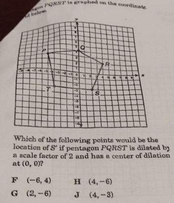 ea PQRST is graphed on the coordinat.
Which of the following points would be the
location of S' if pentagon PQRST is dilated by
a scale factor of 2 and has a center of dilation
at (0,0) ?
F (-6,4) H (4,-6)
G (2,-6) J (4,-3)