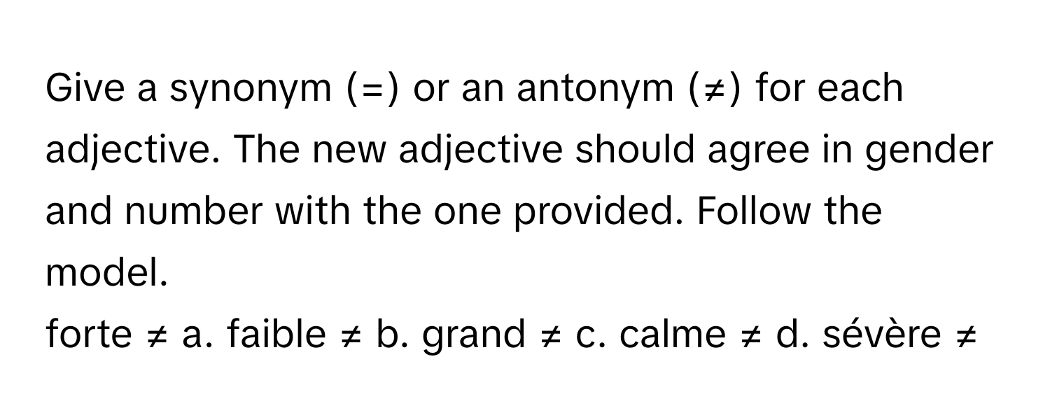 Give a synonym (=) or an antonym (≠) for each adjective. The new adjective should agree in gender and number with the one provided. Follow the model.

forte ≠ a. faible ≠ b. grand ≠ c. calme ≠ d. sévère ≠