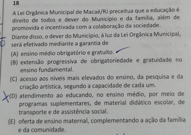 A Lei Orgânica Municipal de Macaé/RJ preceitua que a educação é
direito de todos e dever do Município e da família, além de
promovida e incentivada com a colaboração da sociedade.
Diante disso, o dever do Município, à luz da Lei Orgânica Municipal,
será efetivado mediante a garantia de
(A) ensino médio obrigatório e gratuito.
(B) extensão progressiva de obrigatoriedade e gratuidade no
ensino fundamental.
(C) acesso aos níveis mais elevados do ensino, da pesquisa e da
criação artística, segundo a capacidade de cada um.
*(D) atendimento ao educando, no ensino médio, por meio de
programas suplementares, de material didático escolar, de
transporte e de assistência social.
(E) oferta de ensino maternal, complementando a ação da família
e da comunidade.