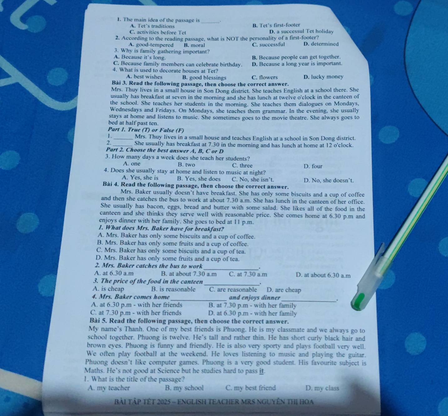 The main idea of the passage is_ .
A. Tet’s traditions B. Tet’s first-footer
C. activities before Tet D. a successul Tet holiday
2. According to the reading passage, what is NOT the personality of a first-footer?
A. good-tempered B. moral C. successful D. determined
3. Why is family gathering important?
A. Because it's long. B. Because people can get together.
C. Because family members can celebrate birthday. D. Because a long year is important.
4. What is used to decorate houses at Tet?
A. best wishes B. good blessings C. flowers D. lucky money
Bài 3. Read the following passage, then choose the correct answer.
Mrs. Thuy lives in a small house in Son Dong district. She teaches English at a school there. She
usually has breakfast at seven in the morning and she has lunch at twelve o'clock in the canteen of
the school. She teaches her students in the morning. She teaches them dialogues on Mondays,
Wednesdays and Fridays. On Mondays, she teaches them grammar. In the evening, she usually
stays at home and listens to music. She sometimes goes to the movie theatre. She always goes to
bed at half past ten.
Part 1. True (T) or False (F)
1. _Mrs. Thuy lives in a small house and teaches English at a school in Son Dong district.
2. _She usually has breakfast at 7.30 in the morning and has lunch at home at 12 o'clock.
Part 2. Choose the best answer A, B, C or D
3. How many days a week does she teach her students?
A. one B. two C. three D. four
4. Does she usually stay at home and listen to music at night?
A. Yes, she is B. Yes, she does C. No, she isn’t. D. No, she doesn’t.
Bài 4. Read the following passage, then choose the correct answer.
Mrs. Baker usually doesn’t have breakfast. She has only some biscuits and a cup of coffee
and then she catches the bus to work at about 7.30 a.m. She has lunch in the canteen of her office.
She usually has bacon, eggs, bread and butter with some salad. She likes all of the food in the
canteen and she thinks they serve well with reasonable price. She comes home at 6.30 p.m and
enjoys dinner with her family. She goes to bed at 11 p.m.
1. What does Mrs. Baker have for breakfast?
A. Mrs. Baker has only some biscuits and a cup of coffee.
B. Mrs. Baker has only some fruits and a cup of coffee.
C. Mrs. Baker has only some biscuits and a cup of tea.
D. Mrs. Baker has only some fruits and a cup of tea.
2. Mrs. Baker catches the bus to work_
.
A. at 6.30 a.m B. at about 7.30 a.m C. at 7.30 a.m D. at about 6.30 a.m
3. The price of the food in the canteen _.
A. is cheap B. is reasonable C. are reasonable D. are cheap
4. Mrs. Baker comes home_ and enjoys dinner_
.
A. at 6.30 p.m - with her friends B. at 7.30 p.m - with her family
C. at 7.30 p.m - with her friends D. at 6.30 p.m - with her family
Bài 5. Read the following passage, then choose the correct answer.
My name's Thanh. One of my best friends is Phuong. He is my classmate and we always go to
school together. Phuong is twelve. He's tall and rather thin. He has short curly black hair and
brown eyes. Phuong is funny and friendly. He is also very sporty and plays football very well.
We often play football at the weekend. He loves listening to music and playing the guitar.
Phuong doesn’t like computer games. Phuong is a very good student. His favourite subject is
Maths. He`s not good at Science but he studies hard to pass it.
1. What is the title of the passage?
A. my teacher B. my school C. my best friend D. my class
BàI TậP TÊT 2025 - ENGLISH TEACHER MRS NGUYÊN THị HOA