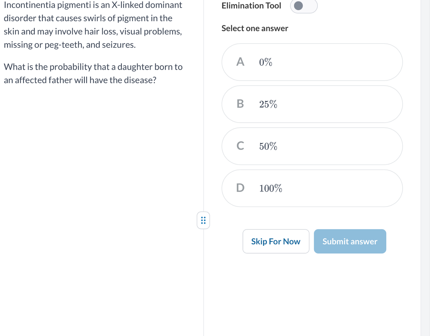 Incontinentia pigmenti is an X -linked dominant Elimination Tool
disorder that causes swirls of pigment in the
skin and may involve hair loss, visual problems,
Select one answer
missing or peg-teeth, and seizures.
What is the probability that a daughter born to
A 0%
an affected father will have the disease?
B 25%
C 50%
D 100%
Skip For Now Submit answer