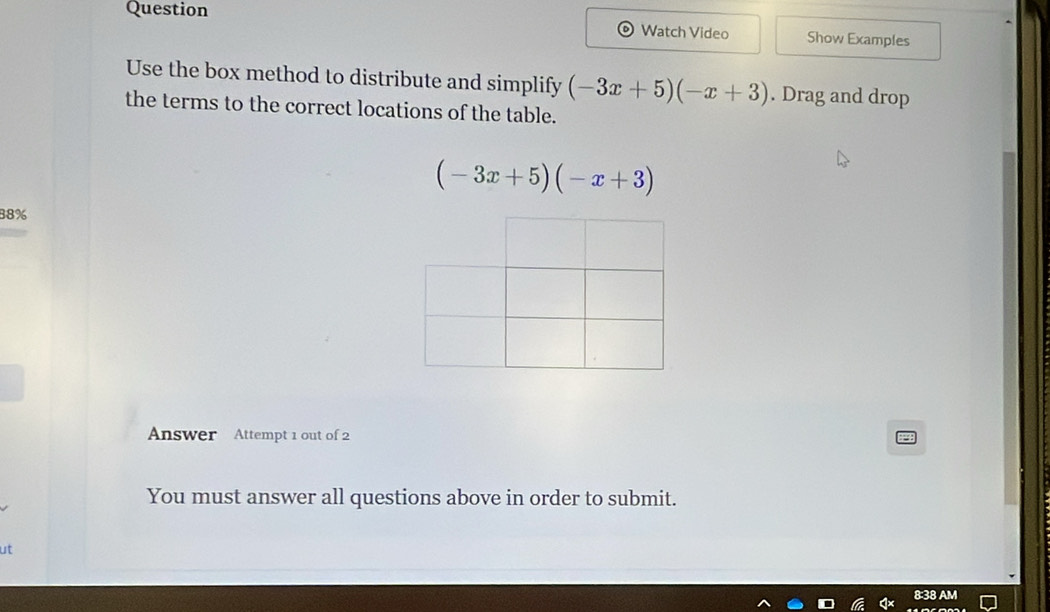 Question 
Watch Video Show Examples 
Use the box method to distribute and simplify (-3x+5)(-x+3). Drag and drop 
the terms to the correct locations of the table.
(-3x+5)(-x+3)
88% 
Answer Attempt 1 out of 2 
You must answer all questions above in order to submit. 
ut