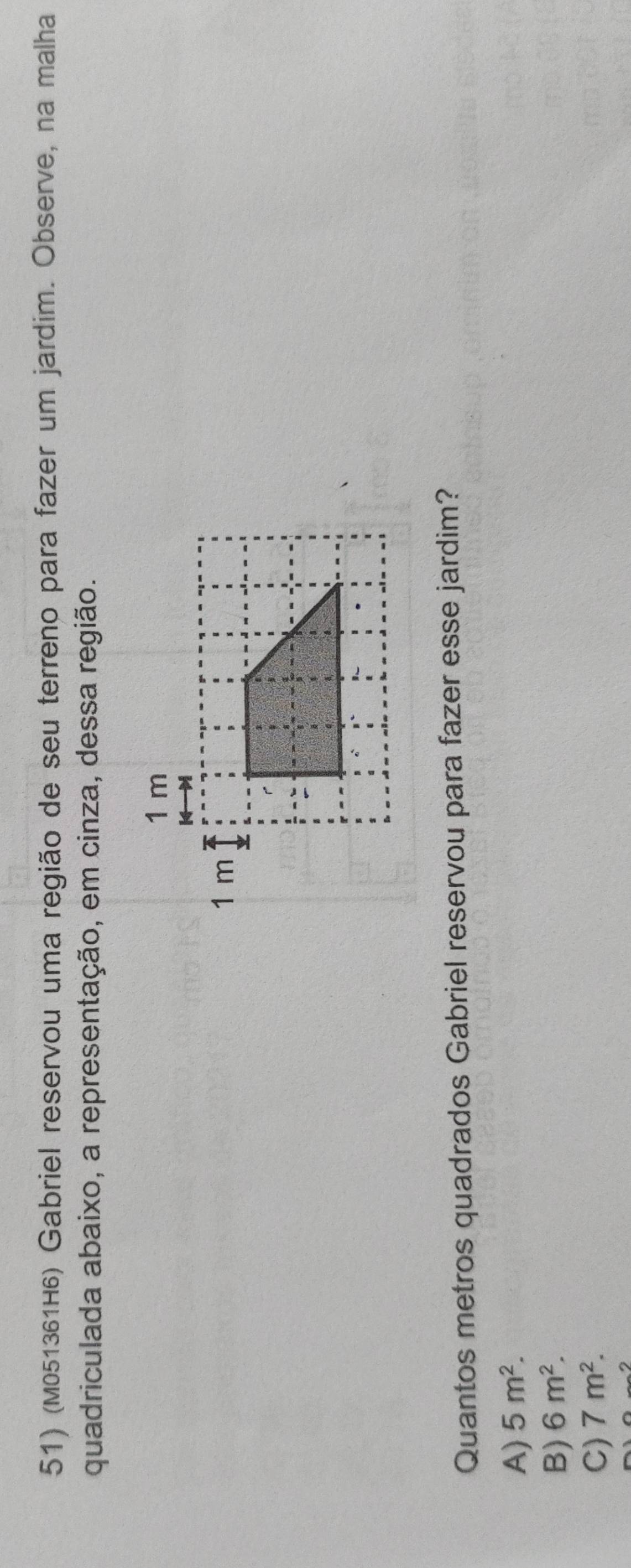 (M051361H6) Gabriel reservou uma região de seu terreno para fazer um jardim. Observe, na malha
quadriculada abaixo, a representação, em cinza, dessa região.
Quantos metros quadrados Gabriel reservou para fazer esse jardim?
A) 5m^2.
B) 6m^2.
C) 7m^2.