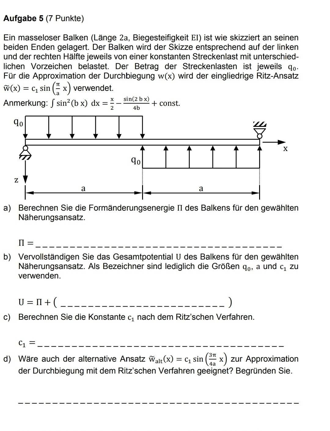 Aufgabe 5 (7 Punkte) 
Ein masseloser Balken (Länge 2a, Biegesteifigkeit EI) ist wie skizziert an seinen 
beiden Enden gelagert. Der Balken wird der Skizze entsprechend auf der linken 
und der rechten Hälfte jeweils von einer konstanten Streckenlast mit unterschied- 
lichen Vorzeichen belastet. Der Betrag der Streckenlasten ist jeweils q₀. 
Für die Approximation der Durchbiegung w(x) wird der eingliedrige Ritz-Ansatz
widehat w(x)=c_1sin ( π /a x) verwendet. 
Anmerkung: ∈t sin^2(bx)dx= x/2 - sin (2bx)/4b +const. 
a) Berechnen Sie die Formänderungsenergie II des Balkens für den gewählten 
Näherungsansatz. 
_ π =
b) Vervollständigen Sie das Gesamtpotential U des Balkens für den gewählten 
Näherungsansatz. Als Bezeichner sind lediglich die Größen q_0 , a und c_1zu
verwenden.
U=prodlimits + C _ 
) 
c) Berechnen Sie die Konstante c_1 nach dem Ritz'schen Verfahren. 
_ c_1=
d) Wäre auch der alternative Ansatz approx _alt(x)=c_1sin ( 3π /4a x) zur Approximation 
der Durchbiegung mit dem Ritz'schen Verfahren geeignet? Begründen Sie. 
_ 
_ 
_