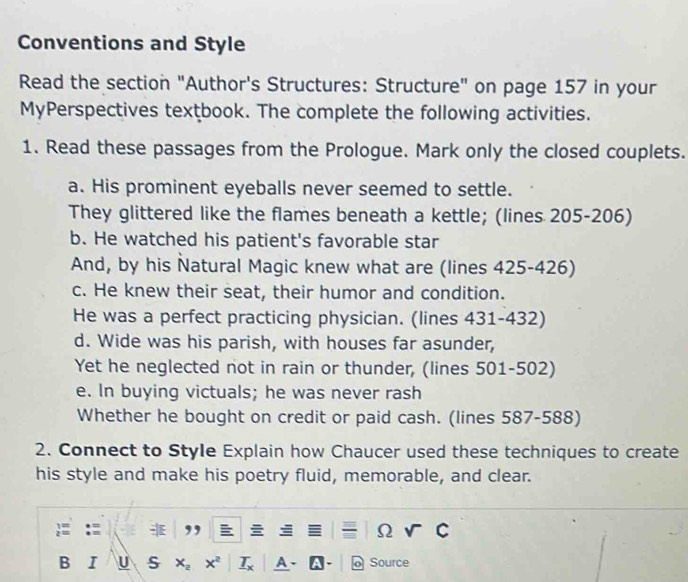 Conventions and Style 
Read the section "Author's Structures: Structure" on page 157 in your 
MyPerspectives textbook. The complete the following activities. 
1. Read these passages from the Prologue. Mark only the closed couplets. 
a. His prominent eyeballs never seemed to settle. 
They glittered like the flames beneath a kettle; (lines 205-206) 
b. He watched his patient's favorable star 
And, by his Natural Magic knew what are (lines 425-426) 
c. He knew their seat, their humor and condition. 
He was a perfect practicing physician. (lines 431-432) 
d. Wide was his parish, with houses far asunder, 
Yet he neglected not in rain or thunder, (lines 501-502) 
e. In buying victuals; he was never rash 
Whether he bought on credit or paid cash. (lines 587-588) 
2. Connect to Style Explain how Chaucer used these techniques to create 
his style and make his poetry fluid, memorable, and clear. 
,, 
Ω 
B I U A Source